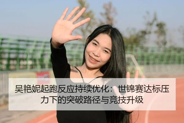吴艳妮起跑反应持续优化：世锦赛达标压力下的突破路径与竞技升级