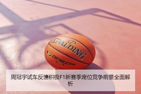 周冠宇试车反馈积极F1新赛季席位竞争前景全面解析