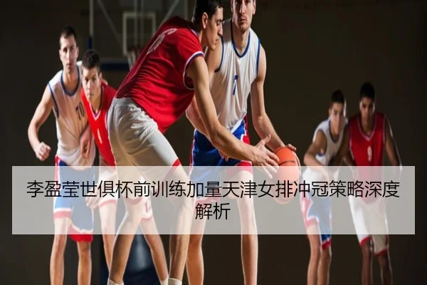 李盈莹世俱杯前训练加量天津女排冲冠策略深度解析